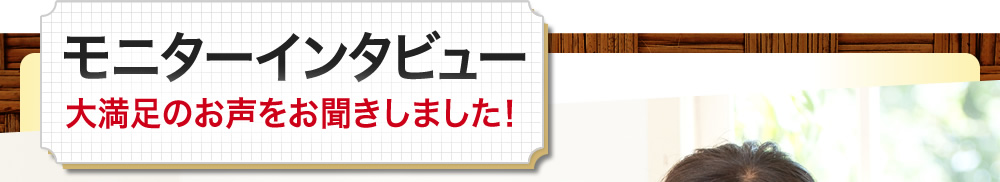 モニターインタビュー、大満足のお声をお聞きしました！