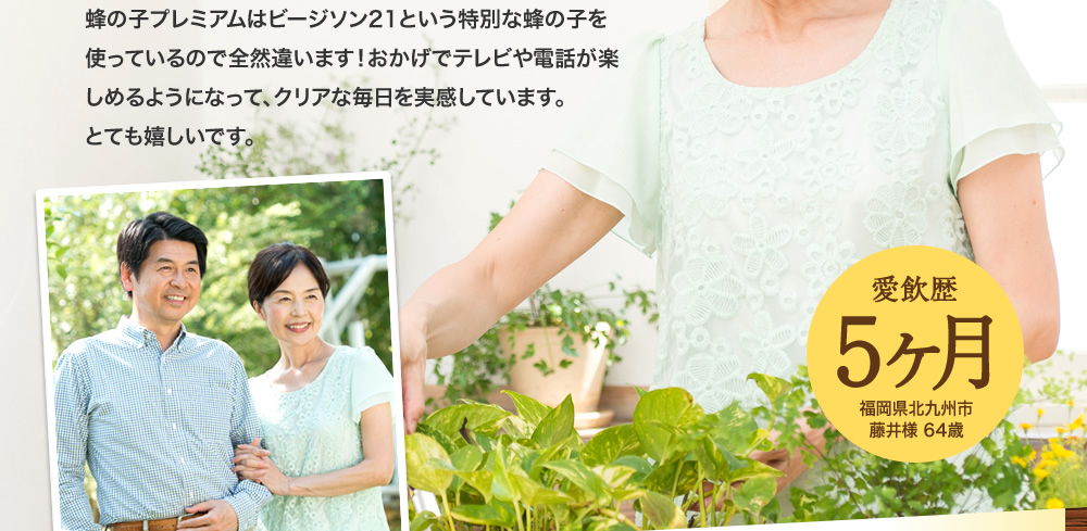蜂の子プレミアムは、ビージソン21という特別な蜂の子を使っているので全然違います！おかげでテレビや電話が楽しめるようになって、クリアな毎日を実感しています。とても嬉しいです。