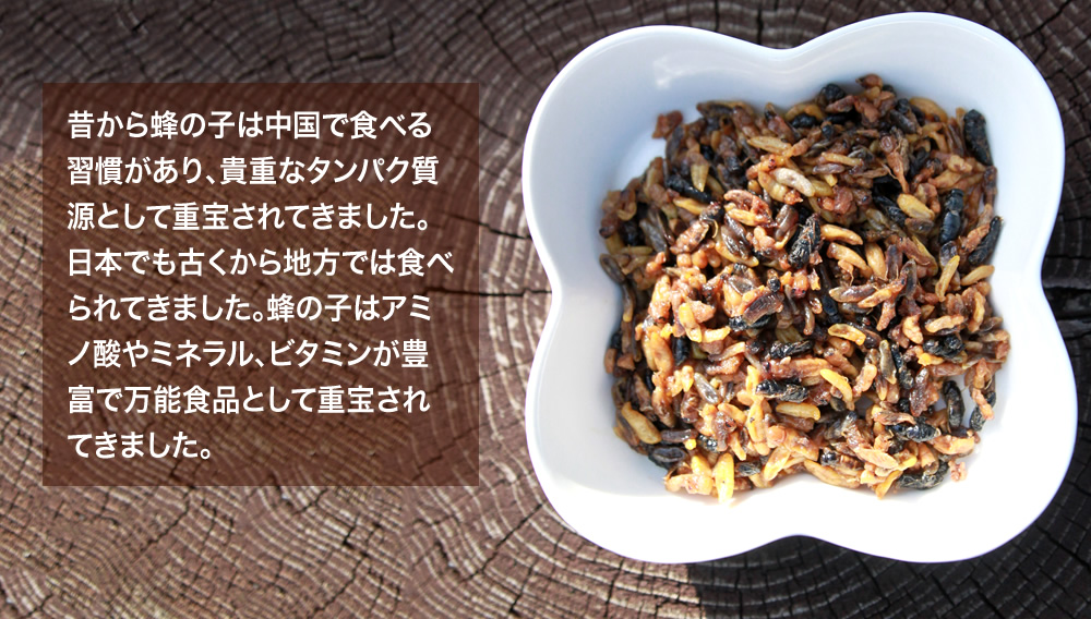 昔から蜂の子は中国で食べる習慣があり、貴重なタンパク質源として重宝されてきました。日本でも古くから地方では食べられてきました。蜂の子はアミノ酸やミネラル、ビタミンが豊富で万能食品として重宝されてきました