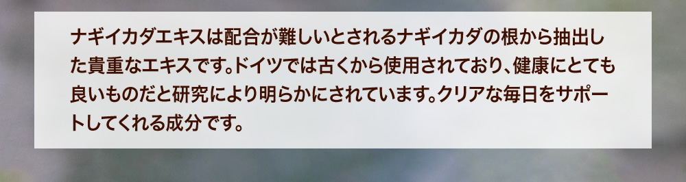 ナギイカダエキスは配合が難しいとされるナギイカダの根から抽出した貴重なエキスです。ドイツでは古くから使用されており、健康にとても良いものだと研究により明らかにされています。クリアな毎日をサポートしてくれる成分です。