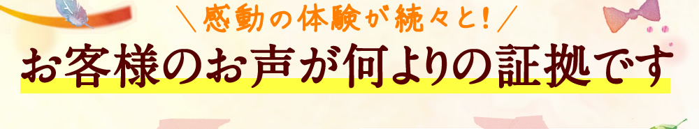 感動の体験が続々と！お客様のお声が何よりの証拠です