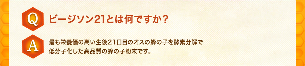 Q：ビージソン21とは何ですか？A：最も栄養価の高い生後21日目のオスの蜂の子を酵素分解で低分子化した高品質の蜂の子粉末です。
