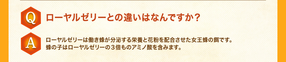 Q：ローヤルゼリーとの違いはなんですか？A：ローヤルゼリーは働き蜂が分泌する栄養と花粉を配合させた女王蜂の餌です。蜂の子はローヤルゼリーの３倍ものアミノ酸を含みます。