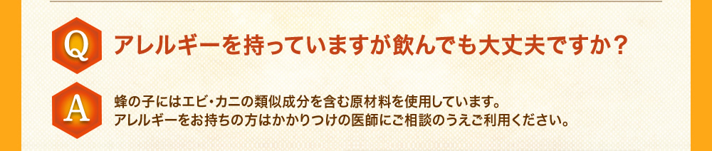 Q：アレルギーを持っていますが飲んでも大丈夫ですか？A：蜂の子にはエビ・カニの類似成分を含む原材料を使用しています。アレルギーをお持ちの方はかかりつけの医師にご相談のうえご利用ください。