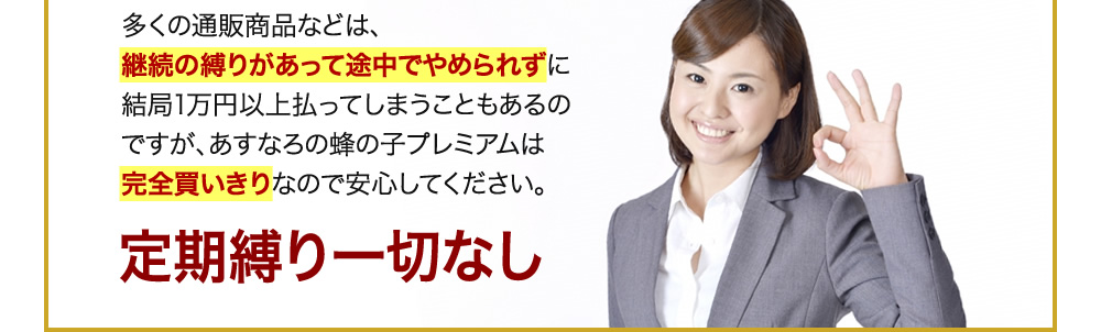 多くの通販商品などは、継続の縛りがあって途中でやめられずに結局1万円以上払ってしまうこともあるのですが、あすなろの蜂の子プレミアムは完全買いきりなので安心してください。定期縛り一切なし